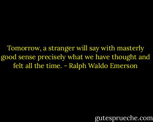 Tomorrow, a stranger will say with masterly good sense precisely what we have thought and felt all the time. - Ralph Waldo Emerson