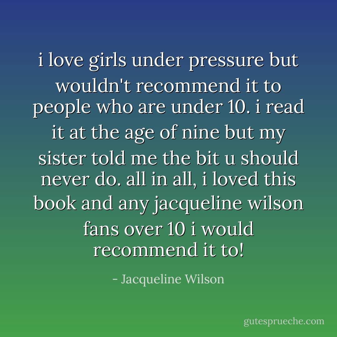 i love girls under pressure but wouldn't recommend it to people who are under 10. i read it at the age of nine but my sister told me the bit u should never do. all in all, i loved this book and any jacqueline wilson fans over 10 i would recommend it to! - Jacqueline Wilson