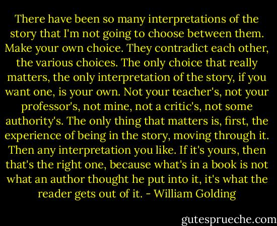 There have been so many interpretations of the story that I'm not going to choose between them. Make your own choice. They contradict each other, the various choices. The only choice that really matters, the only interpretation of the story, if you want one, is your own. Not your teacher's, not your professor's, not mine, not a critic's, not some authority's. The only thing that matters is, first, the experience of being in the story, moving through it. Then any interpretation you like. If it's yours, then that's the right one, because what's in a book is not what an author thought he put into it, it's what the reader gets out of it. - William Golding