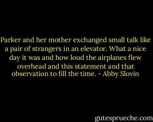 Parker and her mother exchanged small talk like a pair of strangers in an elevator. What a nice day it was and how loud the airplanes flew overhead and this statement and that observation to fill the time. - Abby Slovin