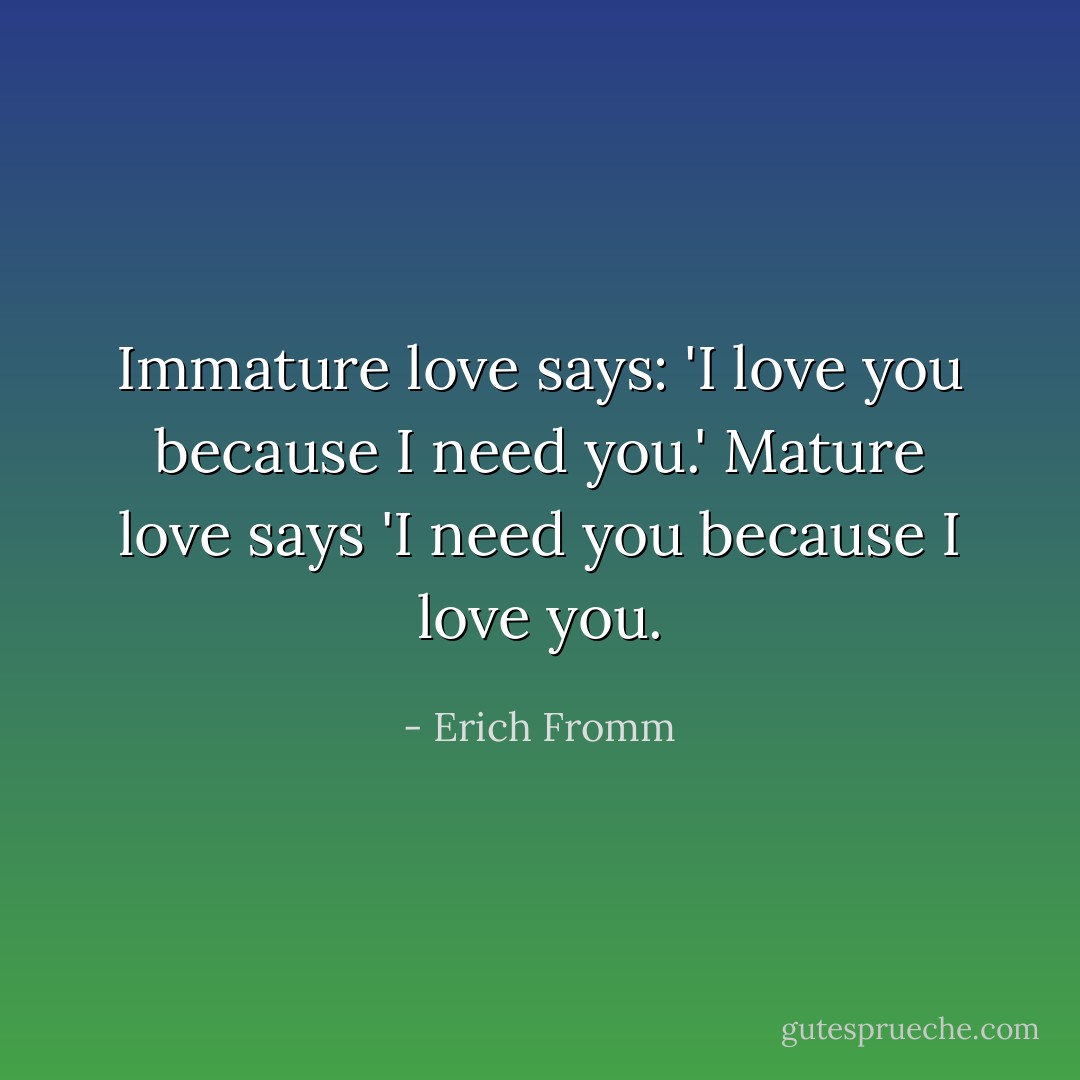 Immature love says: 'I love you because I need you.' Mature love says 'I need you because I love you. - Erich Fromm