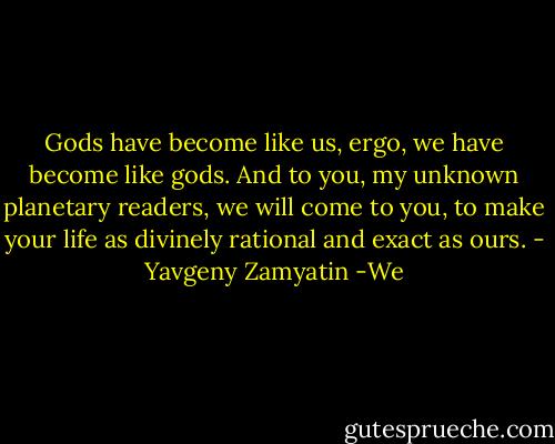 Gods have become like us, ergo, we have become like gods. And to you, my unknown planetary readers, we will come to you, to make your life as divinely rational and exact as ours. - Yavgeny Zamyatin -We