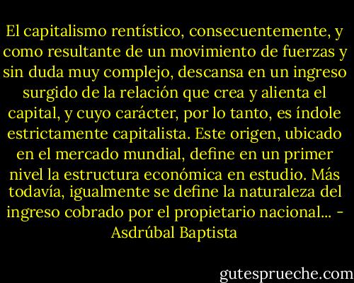 El capitalismo rentístico, consecuentemente, y como resultante de un movimiento de fuerzas y sin duda muy complejo, descansa en un ingreso surgido de la relación que crea y alienta el capital, y cuyo carácter, por lo tanto, es índole estrictamente capitalista. Este origen, ubicado en el mercado mundial, define en un primer nivel la estructura económica en estudio. Más todavía, igualmente se define la naturaleza del ingreso cobrado por el propietario nacional... - Asdrúbal Baptista