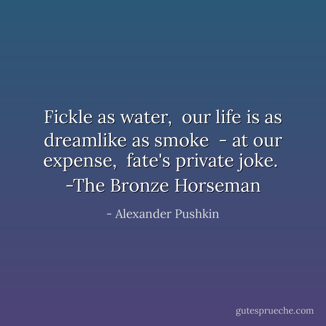Fickle as water, <br />our life is as dreamlike as smoke <br />- at our expense, <br />fate's private joke. <br />-The Bronze Horseman - Alexander Pushkin