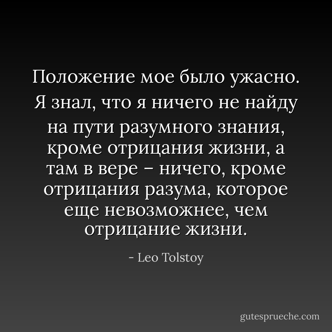 Положение мое было ужасно. Я знал, что я ничего не найду на пути разумного знания, кроме отрицания жизни, а там в вере – ничего, кроме отрицания разума, которое еще невозможнее, чем отрицание жизни. - Leo Tolstoy