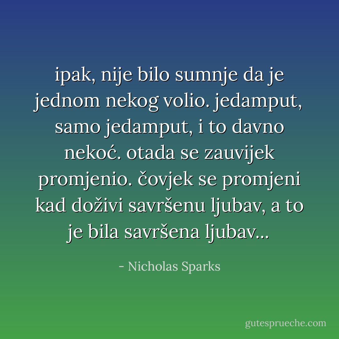 ipak, nije bilo sumnje da je jednom nekog volio. jedamput, samo jedamput, i to davno nekoć. otada se zauvijek promjenio. čovjek se promjeni kad doživi savršenu ljubav, a to je bila savršena ljubav... - Nicholas Sparks