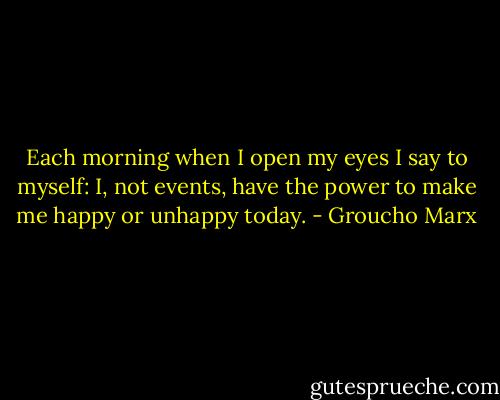 Each morning when I open my eyes I say to myself: I, not events, have the power to make me happy or unhappy today. - Groucho Marx