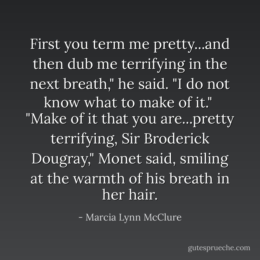 First you term me pretty...and then dub me terrifying in the next breath," he said. "I do not know what to make of it."<br /> "Make of it that you are...pretty terrifying, Sir Broderick Dougray," Monet said, smiling at the warmth of his breath in her hair. - Marcia Lynn McClure