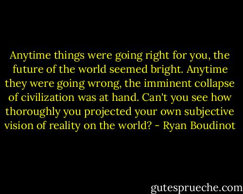 Anytime things were going right for you, the future of the world seemed bright. Anytime they were going wrong, the imminent collapse of civilization was at hand. Can't you see how thoroughly you projected your own subjective vision of reality on the world? - Ryan Boudinot