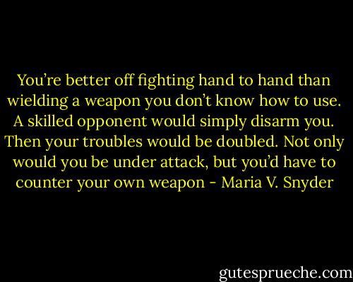 You’re better off fighting hand to hand than wielding a weapon you don’t know how to use. A skilled opponent would simply disarm you. Then your troubles would be doubled. Not only would you be under attack, but you’d have to counter your own weapon - Maria V. Snyder