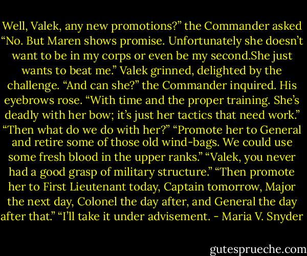 Well, Valek, any new promotions?” the Commander asked<br />“No. But Maren shows promise. Unfortunately she doesn’t want to be in my corps or even be my second.She just wants to beat me.” Valek grinned, delighted by the challenge.<br />“And can she?” the Commander inquired. His eyebrows rose.<br />“With time and the proper training. She’s deadly with her bow; it’s just her tactics that need work.”<br />“Then what do we do with her?”<br />“Promote her to General and retire some of those old wind-bags. We could use some fresh blood in the upper ranks.”<br />“Valek, you never had a good grasp of military structure.”<br />“Then promote her to First Lieutenant today, Captain tomorrow, Major the next day, Colonel the day after, and General the day after that.”<br />“I’ll take it under advisement. - Maria V. Snyder