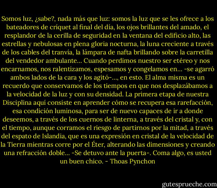 Somos luz, ¿sabe?, nada más que luz: somos la luz que se les ofrece a los bateadores de críquet al final del día, los ojos brillantes del amado, el resplandor de la cerilla de seguridad en la ventana del edificio alto, las estrellas y nebulosas en plena gloria nocturna, la luna creciente a través de los cables del tranvía, la lámpara de nafta brillando sobre la carretilla del vendedor ambulante… Cuando perdimos nuestro ser etéreo y nos encarnamos, nos ralentizamos, espesamos y congelamos en… -se agarró ambos lados de la cara y los agitó-…, en esto. El alma misma es un recuerdo que conservamos de los tiempos en que nos desplazábamos a la velocidad de la luz y con su densidad. La primera etapa de nuestra Disciplina aquí consiste en aprender cómo se recupera esa rarefacción, esa condición luminosa, para ser de nuevo capaces de ir a donde deseemos, a través de los cuernos de linterna, a través del cristal y, con el tiempo, aunque corramos el riesgo de partirnos por la mitad, a través del espato de Islandia, que es una expresión en cristal de la velocidad de la Tierra mientras corre por el Éter, alterando las dimensiones y creando una refracción doble… -Se detuvo ante la puerta-. Coma algo, es usted un buen chico. - Thoas Pynchon