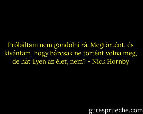Próbáltam nem gondolni rá. Megtörtént, és kívántam, hogy bárcsak ne történt volna meg, de hát ilyen az élet, nem? - Nick Hornby