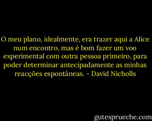 O meu plano, idealmente, era trazer aqui a Alice num encontro, mas é bom fazer um voo experimental com outra pessoa primeiro, para poder determinar antecipadamente as minhas reacções espontâneas. - David Nicholls