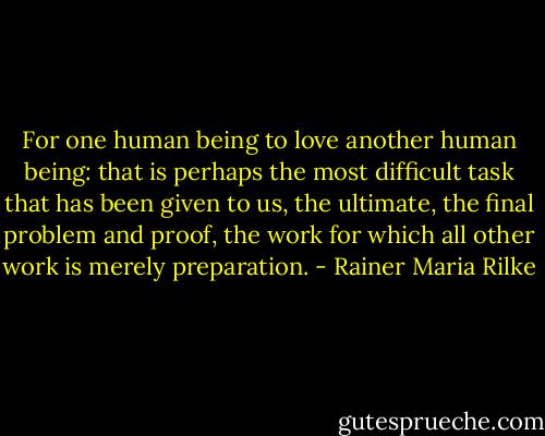 For one human being to love another human being: that is perhaps the most difficult task that has been given to us, the ultimate, the final problem and proof, the work for which all other work is merely preparation. - Rainer Maria Rilke