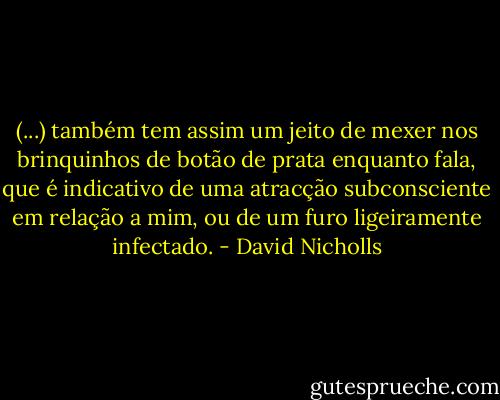 (...) também tem assim um jeito de mexer nos brinquinhos de botão de prata enquanto fala, que é indicativo de uma atracção subconsciente em relação a mim, ou de um furo ligeiramente infectado. - David Nicholls