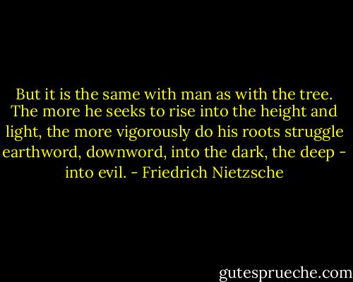 But it is the same with man as with the tree. The more he seeks to rise into the height and light, the more vigorously do his roots struggle earthword, downword, into the dark, the deep - into evil. - Friedrich Nietzsche