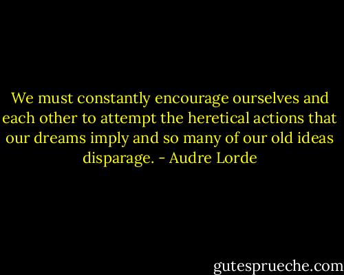 We must constantly encourage ourselves and each other to attempt the heretical actions that our dreams imply and so many of our old ideas disparage. - Audre Lorde