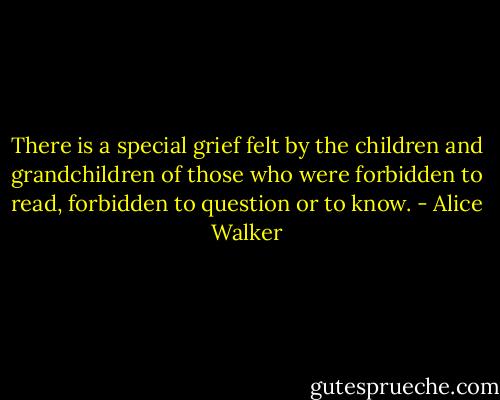 There is a special grief felt by the children and grandchildren of those who were forbidden to read, forbidden to question or to know. - Alice Walker