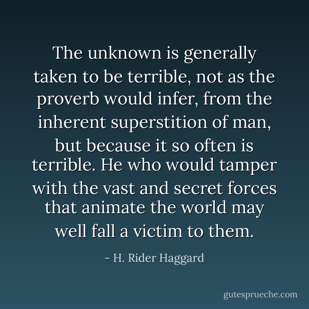 The unknown is generally taken to be terrible, not as the proverb would infer, from the inherent superstition of man, but because it so often is terrible. He who would tamper with the vast and secret forces that animate the world may well fall a victim to them. - H. Rider Haggard