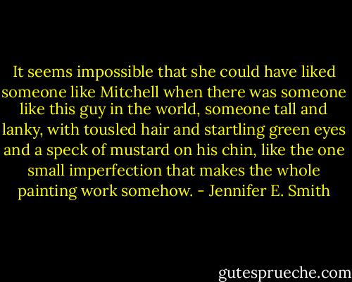 It seems impossible that she could have liked someone like Mitchell when there was someone like this guy in the world, someone tall and lanky, with tousled hair and startling green eyes and a speck of mustard on his chin, like the one small imperfection that makes the whole painting work somehow. - Jennifer E. Smith
