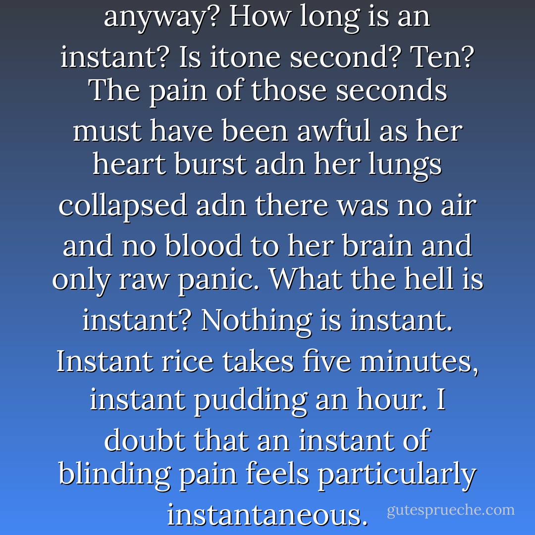 And what is an "instant" death anyway? How long is an instant? Is itone second? Ten? The pain of those seconds must have been awful as her heart burst adn her lungs collapsed adn there was no air and no blood to her brain and only raw panic. What the hell is instant? Nothing is instant. Instant rice takes five minutes, instant pudding an hour. I doubt that an instant of blinding pain feels particularly instantaneous. - John Green