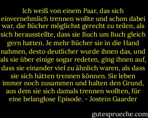 Ich weiß von einem Paar, das sich einvernehmlich trennen wollte und schon dabei war, die Bücher möglichst gerecht zu teilen, als sich herausstellte, dass sie Buch um Buch gleich gern hatten. Je mehr Bücher sie in die Hand nahmen, desto deutlicher wurde ihnen das, und als sie über einige sogar redeten, ging ihnen auf, dass sie einander viel zu ähnlich waren, als dass sie sich hätten trennen können. Sie leben immer noch zusammen und halten den Grund, aus dem sie sich damals trennen wollten, für eine belanglose Episode. - Jostein Gaarder