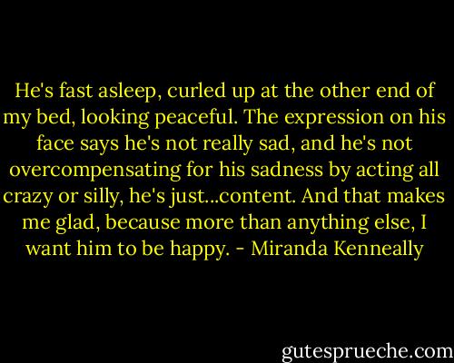 He's fast asleep, curled up at the other end of my bed, looking peaceful. The expression on his face says he's not really sad, and he's not overcompensating for his sadness by acting all crazy or silly, he's just...content. And that makes me glad, because more than anything else, I want him to be happy. - Miranda Kenneally