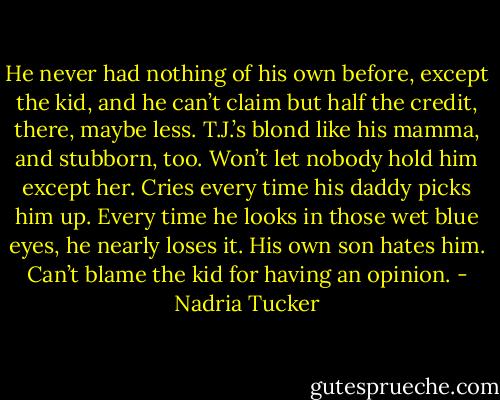 He never had nothing of his own before, except the kid, and he can’t claim but half the credit, there, maybe less. T.J.’s blond like his mamma, and stubborn, too. Won’t let nobody hold him except her. Cries every time his daddy picks him up. Every time he looks in those wet blue eyes, he nearly loses it. His own son hates him. Can’t blame the kid for having an opinion. - Nadria Tucker