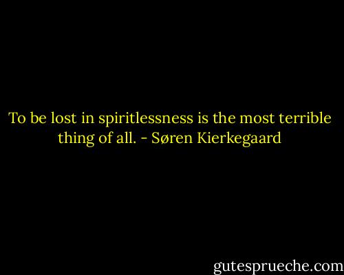 To be lost in spiritlessness is the most terrible thing of all. - Søren Kierkegaard