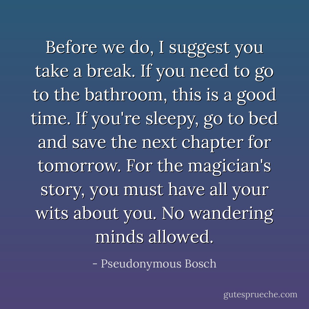 Before we do, I suggest you take a break. If you need to go to the bathroom, this is a good time. If you're sleepy, go to bed and save the next chapter for tomorrow. For the magician's story, you must have all your wits about you. No wandering minds allowed. - Pseudonymous Bosch