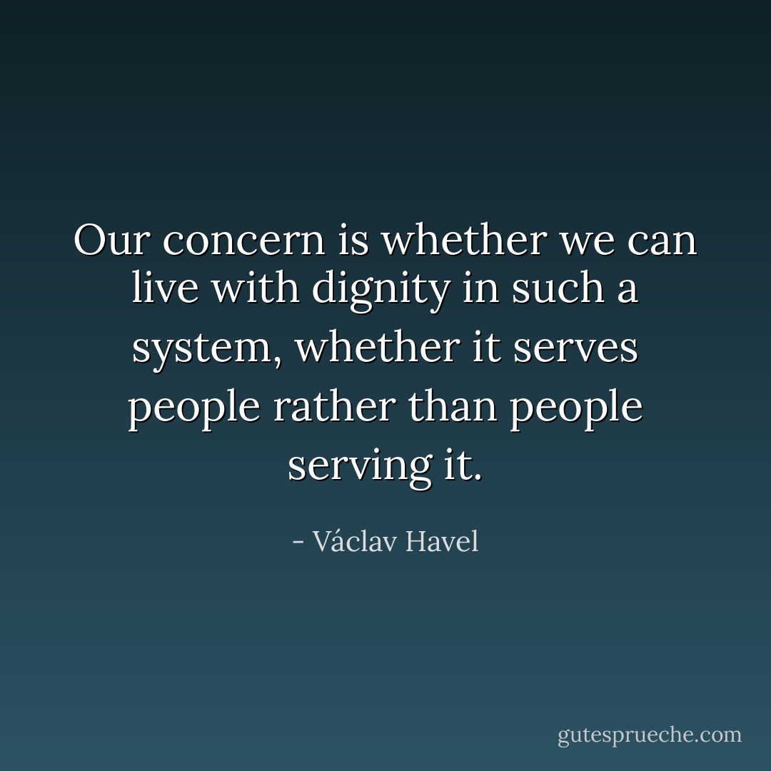 Our concern is whether we can live with dignity in such a system, whether it serves people rather than people serving it. - Václav Havel