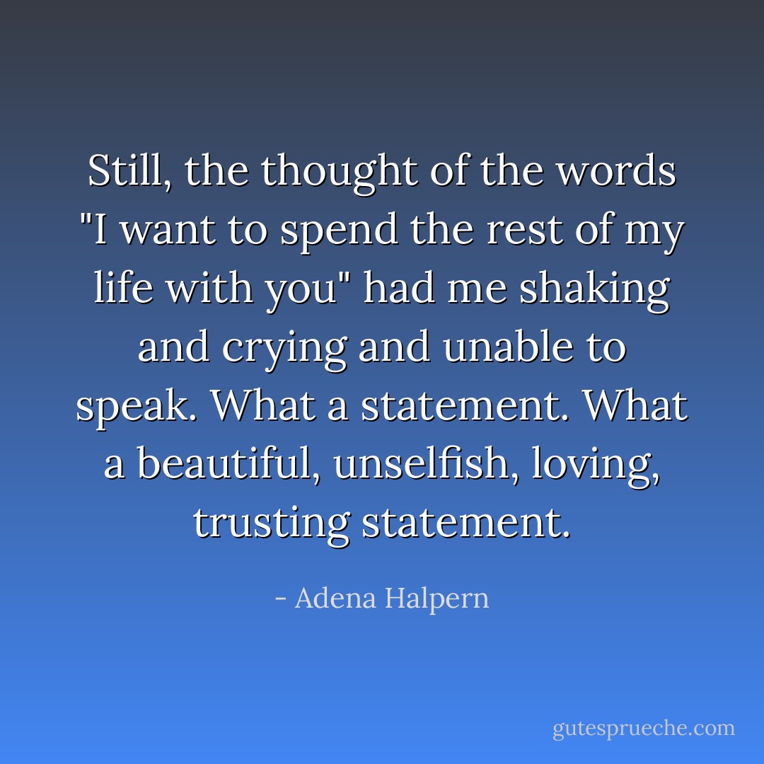 Still, the thought of the words "I want to spend the rest of my life with you" had me shaking and crying and unable to speak. What a statement. What a beautiful, unselfish, loving, trusting statement. - Adena Halpern