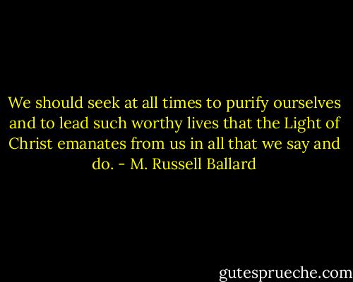 We should seek at all times to purify ourselves and to lead such worthy lives that the Light of Christ emanates from us in all that we say and do. - M. Russell Ballard