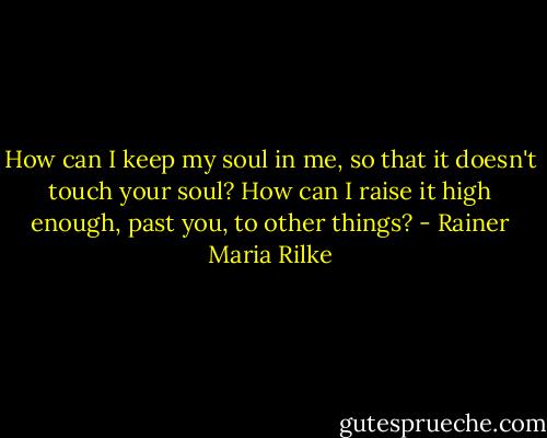 How can I keep my soul in me, so that it doesn't touch your soul? How can I raise it high enough, past you, to other things? - Rainer Maria Rilke