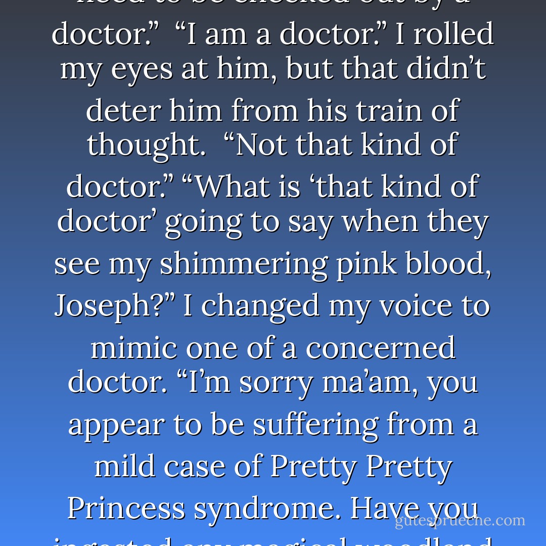 It’s okay. I’m—”<br />“Fine?” Joseph chimed in. “Obviously not. You need to be checked out by a doctor.” <br />“I am a doctor.” I rolled my eyes at him, but that didn’t deter him from his train of thought. <br />“Not that kind of doctor.”<br />“What is ‘that kind of doctor’ going to say when they see my shimmering pink blood, Joseph?” I changed my voice to mimic one of a concerned doctor. “I’m sorry ma’am, you appear to be suffering from a mild case of Pretty Pretty Princess syndrome. Have you ingested any magical woodland faeries recently? - Laura Kreitzer