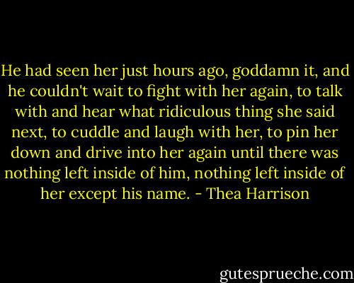 He had seen her just hours ago, goddamn it, and he couldn't wait to fight with her again, to talk with and hear what ridiculous thing she said next, to cuddle and laugh with her, to pin her down and drive into her again until there was nothing left inside of him, nothing left inside of her except his name. - Thea Harrison