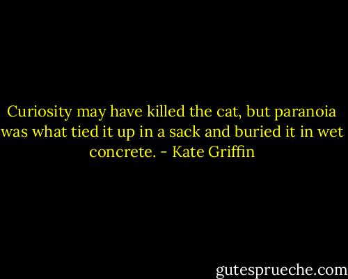 Curiosity may have killed the cat, but paranoia was what tied it up in a sack and buried it in wet concrete. - Kate Griffin