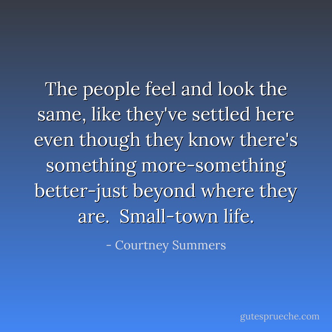 The people feel and look the same, like they've settled here even though they know there's something more-something better-just beyond where they are.<br /><br />Small-town life. - Courtney Summers