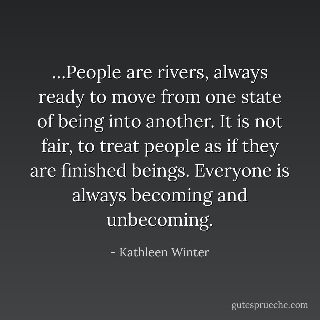 …People are rivers, always ready to move from one state of being into another. It is not fair, to treat people as if they are finished beings. Everyone is always becoming and unbecoming. - Kathleen Winter