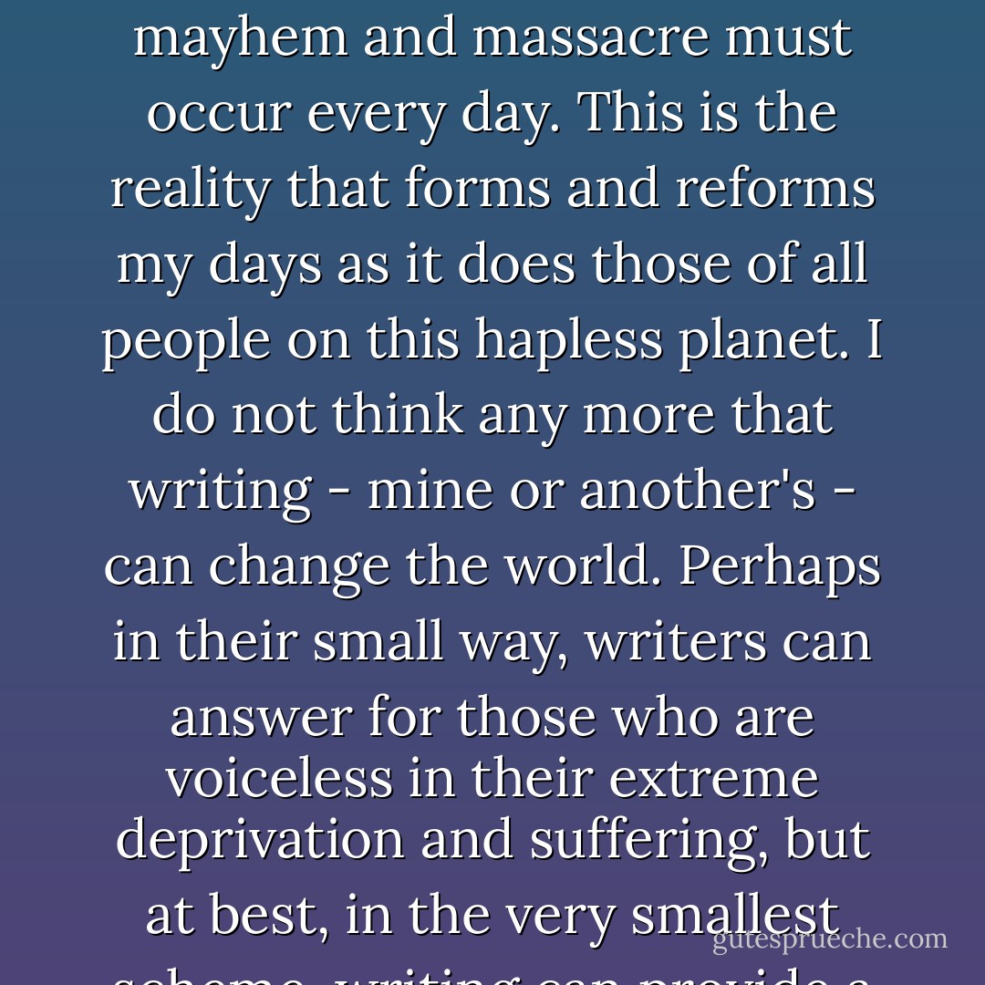 I live in a world in which 40 men control wealth equal to that of nearly 80 countries, where to maintain their hegemony, countless acts of mayhem and massacre must occur every day. This is the reality that forms and reforms my days as it does those of all people on this hapless planet. I do not think any more that writing - mine or another's - can change the world. Perhaps in their small way, writers can answer for those who are voiceless in their extreme deprivation and suffering, but at best, in the very smallest scheme, writing can provide a moment of grace, both for her who writes and him who reads, in a very dark world. - Cecile Pineda