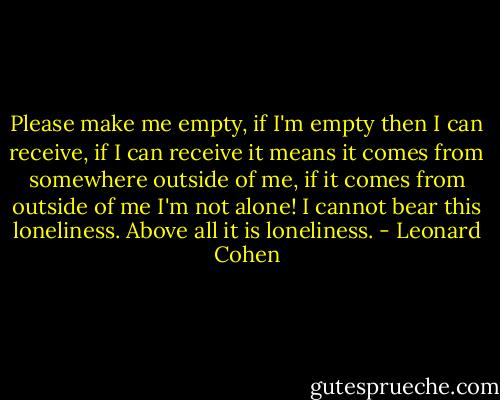 Please make me empty, if I'm empty then I can receive, if I can receive it means it comes from somewhere outside of me, if it comes from outside of me I'm not alone! I cannot bear this loneliness. Above all it is loneliness. - Leonard Cohen