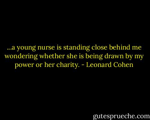 ...a young nurse is standing close behind me wondering whether she is being drawn by my power or her charity. - Leonard Cohen