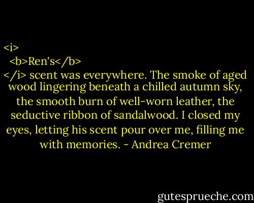 <i>
  <b>Ren's</b>
</i> scent was everywhere. The smoke of aged wood lingering beneath a chilled autumn sky, the smooth burn of well-worn leather, the seductive ribbon of sandalwood. I closed my eyes, letting his scent pour over me, filling me with memories. - Andrea Cremer
