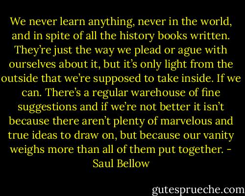 We never learn anything, never in the world, and in spite of all the history books written. They’re just the way we plead or ague with ourselves about it, but it’s only light from the outside that we’re supposed to take inside. If we can. There’s a regular warehouse of fine suggestions and if we’re not better it isn’t because there aren’t plenty of marvelous and true ideas to draw on, but because our vanity weighs more than all of them put together. - Saul Bellow