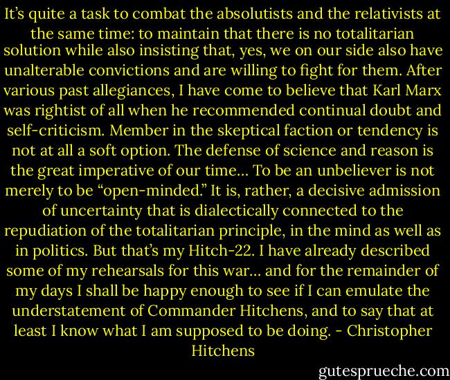 It’s quite a task to combat the absolutists and the relativists at the same time: to maintain that there is no totalitarian solution while also insisting that, yes, we on our side also have unalterable convictions and are willing to fight for them. After various past allegiances, I have come to believe that Karl Marx was rightist of all when he recommended continual doubt and self-criticism. Member in the skeptical faction or tendency is not at all a soft option. The defense of science and reason is the great imperative of our time… To be an unbeliever is not merely to be “open-minded.” It is, rather, a decisive admission of uncertainty that is dialectically connected to the repudiation of the totalitarian principle, in the mind as well as in politics. But that’s my Hitch-22. I have already described some of my rehearsals for this war… and for the remainder of my days I shall be happy enough to see if I can emulate the understatement of Commander Hitchens, and to say that at least I know what I am supposed to be doing. - Christopher Hitchens