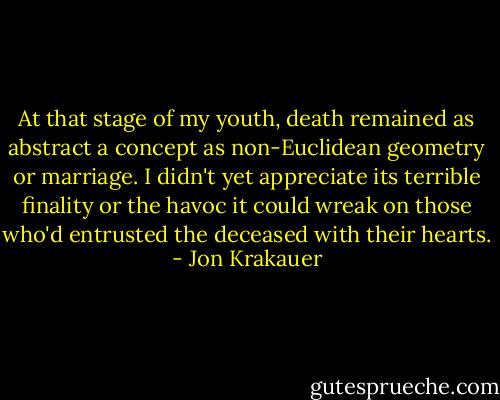 At that stage of my youth, death remained as abstract a concept as non-Euclidean geometry or marriage. I didn't yet appreciate its terrible finality or the havoc it could wreak on those who'd entrusted the deceased with their hearts. - Jon Krakauer