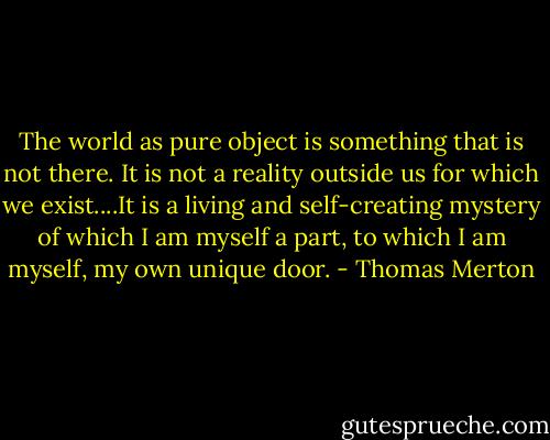 The world as pure object is something that is not there. It is not a reality outside us for which we exist....It is a living and self-creating mystery of which I am myself a part, to which I am myself, my own unique door. - Thomas Merton