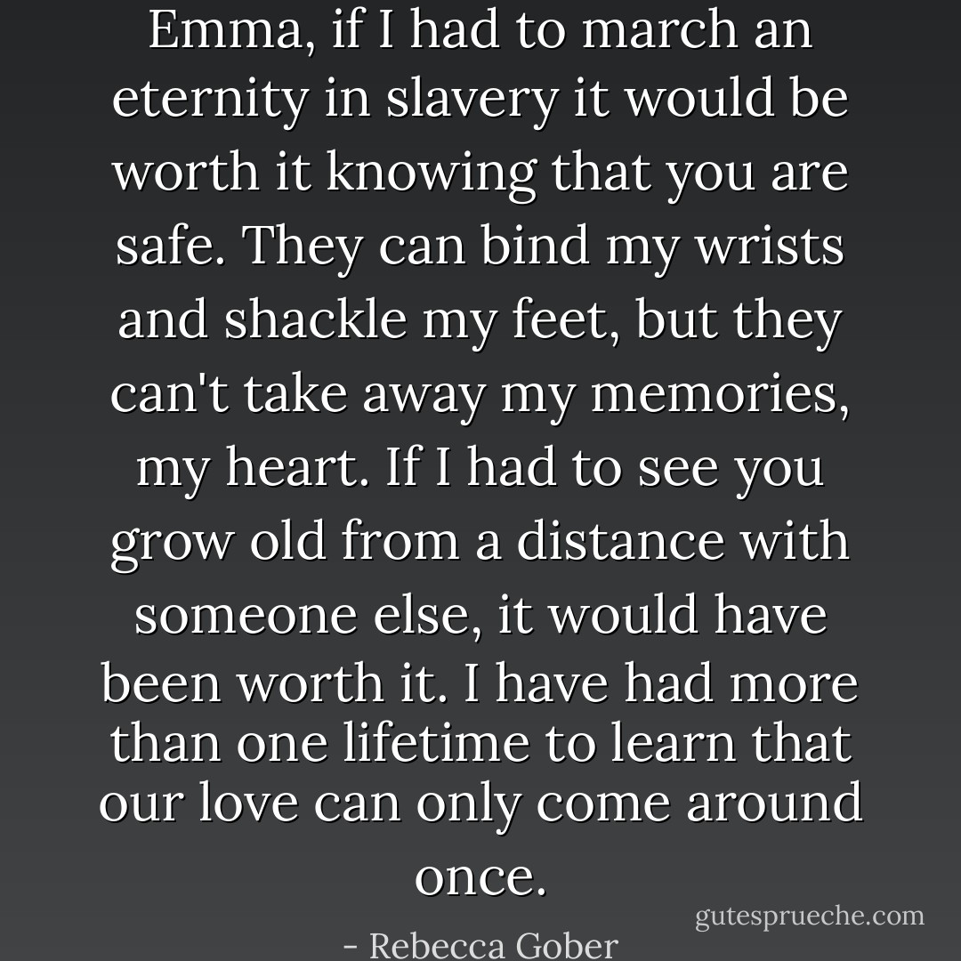 Emma, if I had to march an eternity in slavery it would be worth it knowing that you are safe. They can bind my wrists and shackle my feet, but they can't take away my memories, my heart. If I had to see you grow old from a distance with someone else, it would have been worth it. I have had more than one lifetime to learn that our love can only come around once. - Rebecca Gober