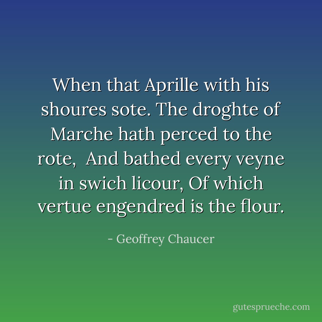 When that Aprille with his shoures sote.<br />The droghte of Marche hath perced to the rote, <br />And bathed every veyne in swich licour,<br />Of which vertue engendred is the flour. - Geoffrey Chaucer